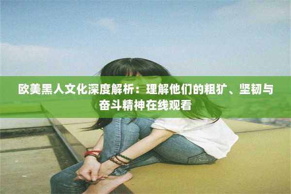 欧美黑人文化深度解析：理解他们的粗犷、坚韧与奋斗精神在线观看