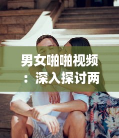 男女啪啪视频：深入探讨两性关系中的身心交融与情感沟通