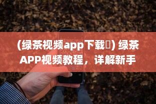 (绿茶视频app下载卐) 绿茶APP视频教程，详解新手入门和实用技巧，快速提升影音享受