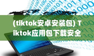 (tiktok安卓安装包) Tiktok应用包下载安全吗 做好这三个准备，确保安全畅玩Tiktok