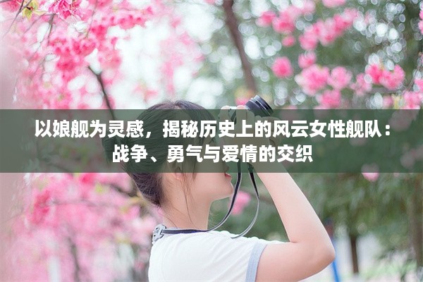 以娘舰为灵感，揭秘历史上的风云女性舰队：战争、勇气与爱情的交织