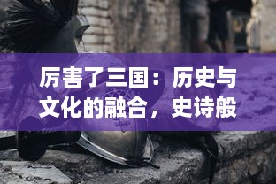 厉害了三国：历史与文化的融合，史诗般的战争策略与英雄豪杰的传奇故事