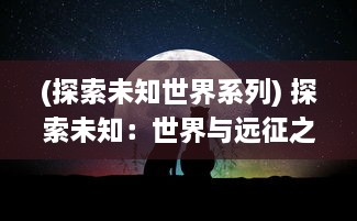 (探索未知世界系列) 探索未知：世界与远征之间的挑战与机遇，求索者的冒险与智慧