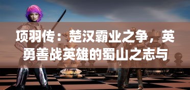 项羽传：楚汉霸业之争，英勇善战英雄的蜀山之志与崛起与坠落的传奇人生