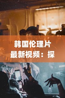 韩国伦理片最新视频：探讨社会伦理问题的韩国电影艺术新作力作解析 v0.0.7下载