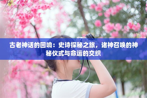 古老神话的回响：史诗探秘之旅，诸神召唤的神秘仪式与命运的交织