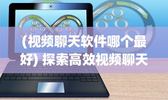 (视频聊天软件哪个最好) 探索高效视频聊天软件：加强远程合作优选推荐