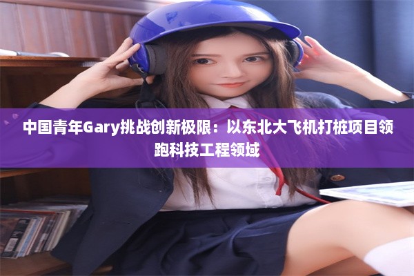 中国青年Gary挑战创新极限：以东北大飞机打桩项目领跑科技工程领域