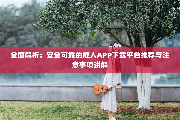 全面解析：安全可靠的成人APP下载平台推荐与注意事项讲解