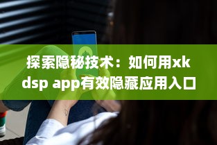 探索隐秘技术：如何用xkdsp app有效隐藏应用入口，保护隐私安全不被侵犯