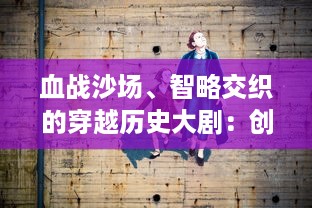 血战沙场、智略交织的穿越历史大剧：创想三国，古代英雄的荣耀与悲歌