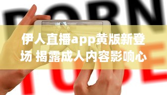 伊人直播app黄版新登场 揭露成人内容影响心理健康，值得关注 如何安全使用 细说监管需求