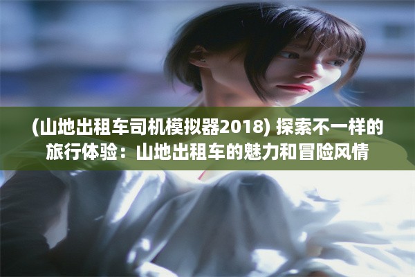 (山地出租车司机模拟器2018) 探索不一样的旅行体验：山地出租车的魅力和冒险风情