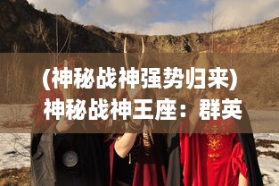 (神秘战神强势归来) 神秘战神王座：群英争夺，火热剑与魔法的史诗冒险之旅