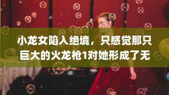 小龙女陷入绝境，只感觉那只巨大的火龙枪1对她形成了无法言喻的威胁和压力