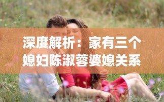 深度解析：家有三个媳妇陈淑蓉婆媳关系的矛盾与和谐，以及其对当前社会婚姻环境的影响