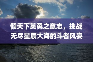 倾天下英勇之意志，挑战无尽星辰大海的斗者风姿，揭秘战天迹中的终极试炼