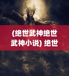 (绝世武神绝世武神小说) 绝世武神：破茧成蝶，踏破九天，挥剑问鼎的传奇之旅