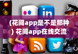 (花间app是不是那种) 花间app在线交流激增 如何安全高效使用 轻松掌握网络社交新趋势