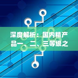 深度解析：国内精产品一、二、三等级之间的核心差异及其对消费者选择的影响 v7.7.7下载