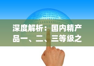 深度解析：国内精产品一、二、三等级之间的核心差异及其对消费者选择的影响 v7.7.7下载