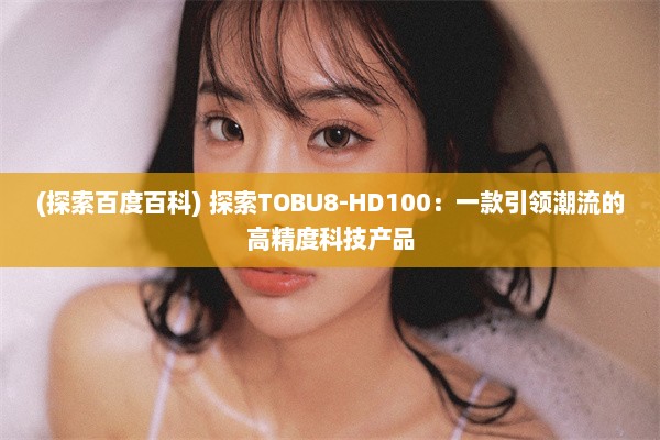 (探索百度百科) 探索TOBU8-HD100：一款引领潮流的高精度科技产品