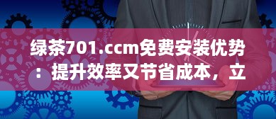 绿茶701.ccm免费安装优势：提升效率又节省成本，立即体验高性能 v3.1.8下载