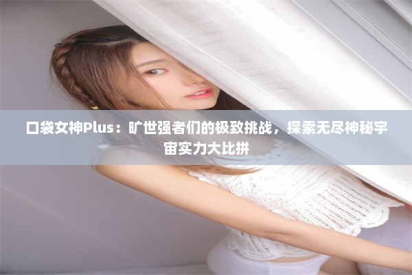 口袋女神Plus：旷世强者们的极致挑战，探索无尽神秘宇宙实力大比拼