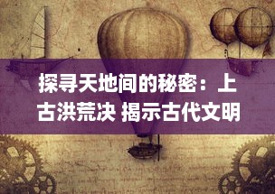 探寻天地间的秘密：上古洪荒决 揭示古代文明神秘起源与逐渐消失的洪荒智慧