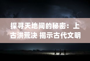 探寻天地间的秘密：上古洪荒决 揭示古代文明神秘起源与逐渐消失的洪荒智慧