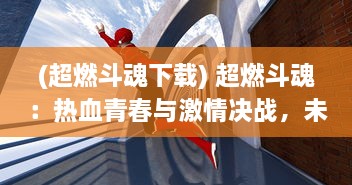 (超燃斗魂下载) 超燃斗魂：热血青春与激情决战，未来世界的英雄梦想大突破