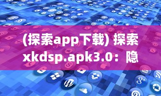 (探索app下载) 探索xkdsp.apk3.0：隐秘入口带来的全新体验，解锁专属功能与个性化设置