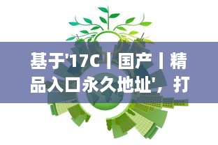 基于'17C丨国产丨精品入口永久地址'，打破地域限制，实现全球等待精品的永久访问并享受海量国产内容