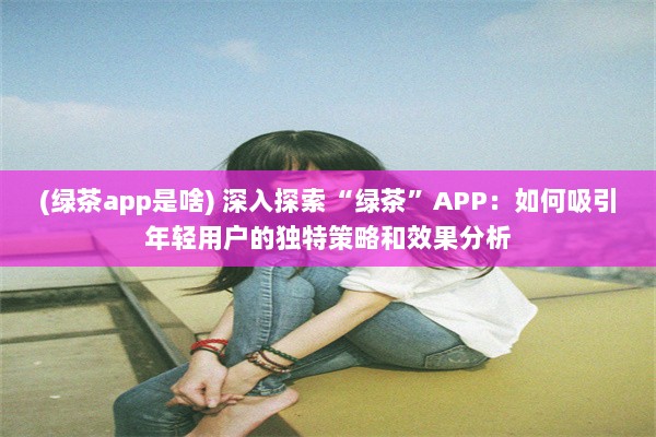 (绿茶app是啥) 深入探索“绿茶”APP：如何吸引年轻用户的独特策略和效果分析