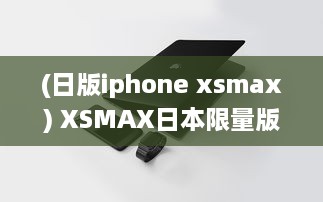 (日版iphone xsmax) XSMAX日本限量版上市，精密工艺缔造最新科技奇迹