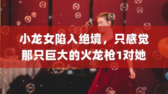 小龙女陷入绝境，只感觉那只巨大的火龙枪1对她形成了无法言喻的威胁和压力