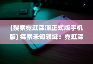 (搜索霓虹深渊正式版手机版) 探索未知领域：霓虹深渊无限的魅力与神秘世界的拓展