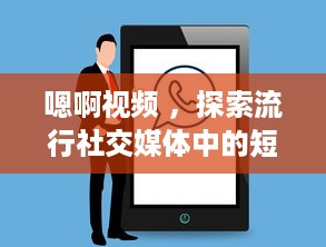 嗯啊视频 ，探索流行社交媒体中的短视频制作与分享新趋势