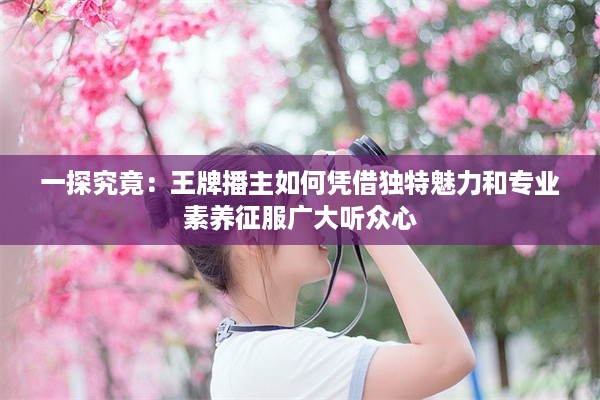 一探究竟：王牌播主如何凭借独特魅力和专业素养征服广大听众心