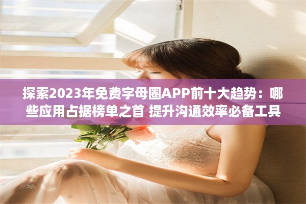 探索2023年免费字母圈APP前十大趋势：哪些应用占据榜单之首 提升沟通效率必备工具 v5.2.2下载