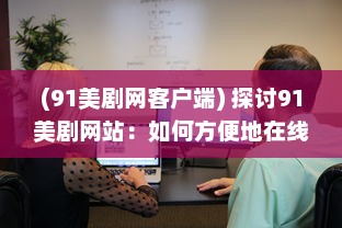 (91美剧网客户端) 探讨91美剧网站：如何方便地在线观看全球热门美剧