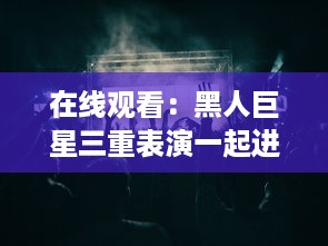 在线观看：黑人巨星三重表演一起进入舞台，巨大魅力震撼全场 v5.1.7下载