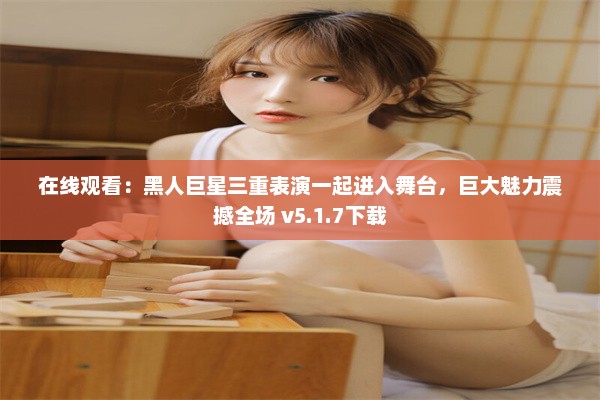 在线观看：黑人巨星三重表演一起进入舞台，巨大魅力震撼全场 v5.1.7下载