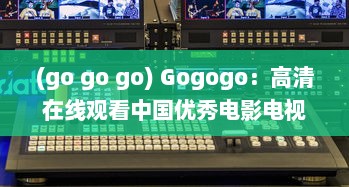 (go go go) Gogogo：高清在线观看中国优秀电影电视剧，领略中华文化魅力