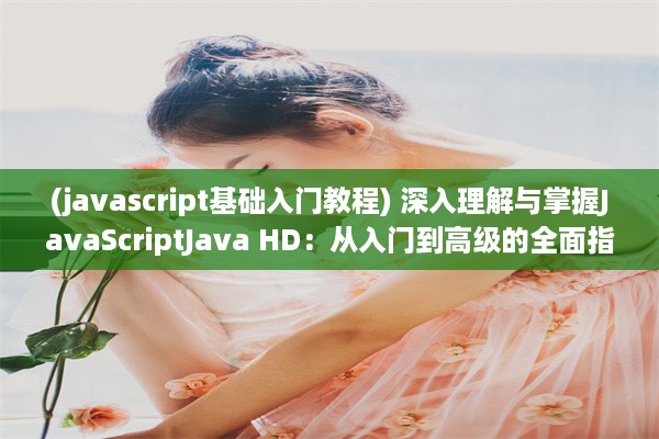 (javascript基础入门教程) 深入理解与掌握JavaScriptJava HD：从入门到高级的全面指南