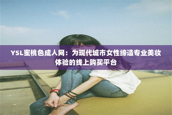 YSL蜜桃色成人网：为现代城市女性缔造专业美妆体验的线上购买平台