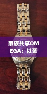 家族共享OMEGA：以奢华手表赋予时光新意义，打造独一无二的传承记忆