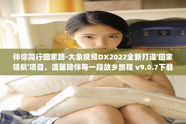 伴你同行回家路-大象视频DX2022全新打造'回家领航'项目，温馨陪伴每一段故乡旅程 v9.0.7下载