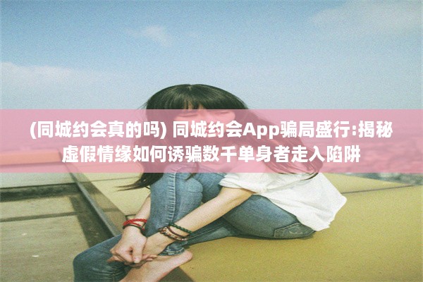 (同城约会真的吗) 同城约会App骗局盛行:揭秘虚假情缘如何诱骗数千单身者走入陷阱