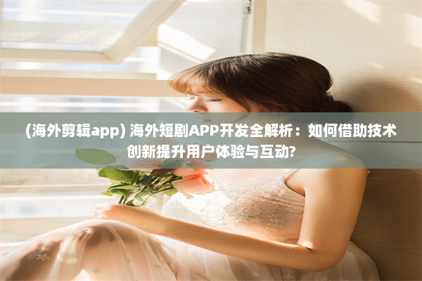 (海外剪辑app) 海外短剧APP开发全解析：如何借助技术创新提升用户体验与互动?